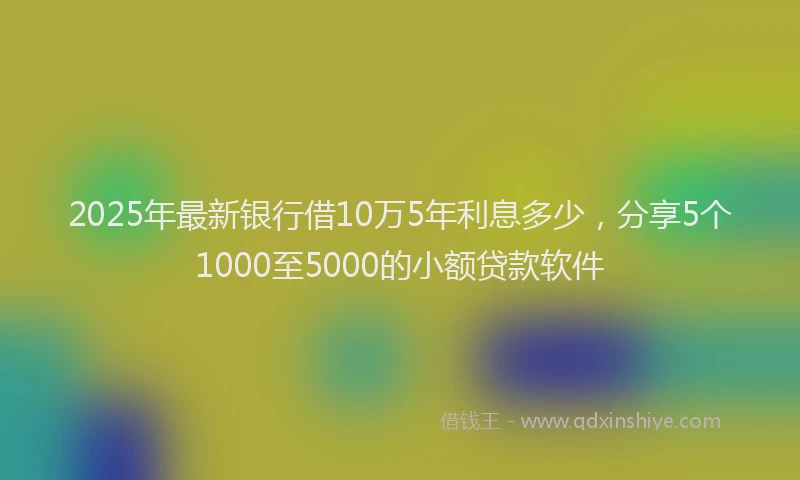 2025年最新银行借10万5年利息多少，分享5个1000至5000的小额贷款软件