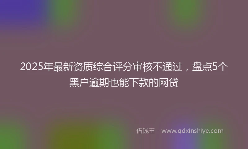 2025年最新资质综合评分审核不通过，盘点5个黑户逾期也能下款的网贷