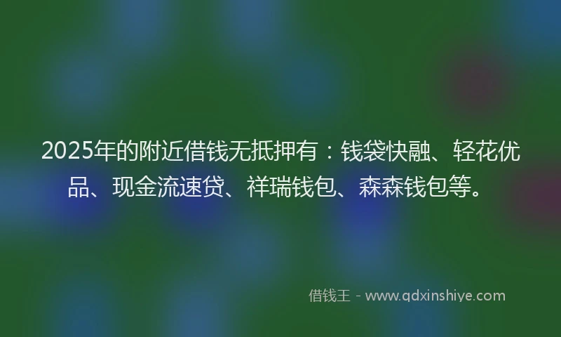 2025年的附近借钱无抵押有：钱袋快融、轻花优品、现金流速贷、祥瑞钱包、森森钱包等。