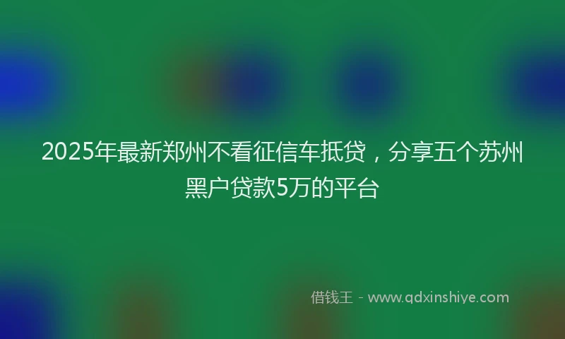 2025年最新郑州不看征信车抵贷，分享五个苏州黑户贷款5万的平台