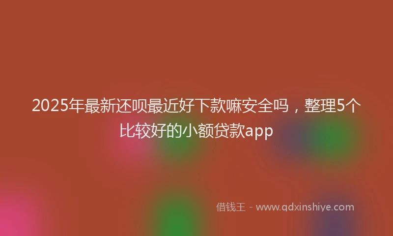 2025年最新还呗最近好下款嘛安全吗，整理5个比较好的小额贷款app