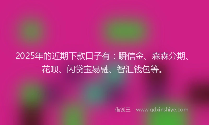 2025年的近期下款口子有：瞬信金、森森分期、花呗、闪贷宝易融、智汇钱包等。