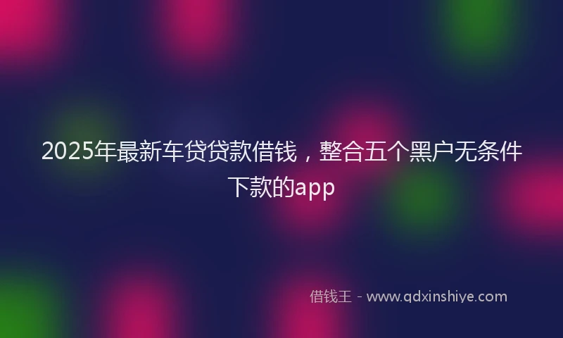 2025年最新车贷贷款借钱，整合五个黑户无条件下款的app