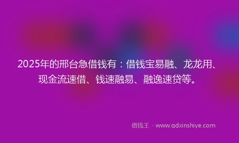 2025年的邢台急借钱有：借钱宝易融、龙龙用、现金流速借、钱速融易、融逸速贷等。