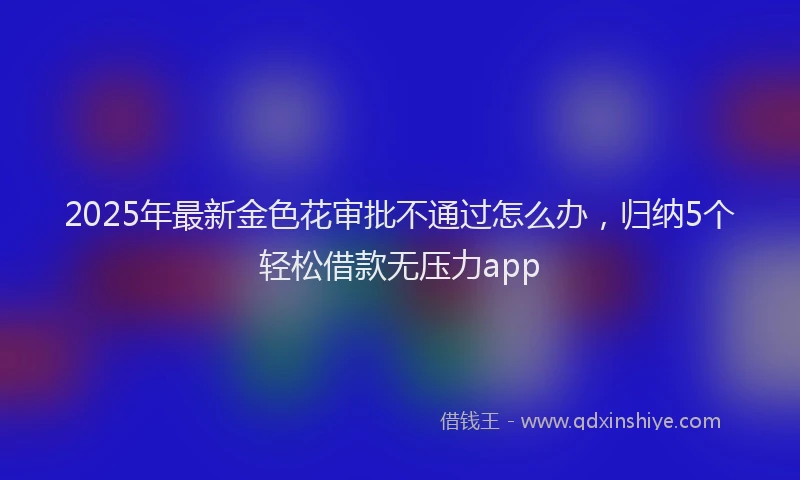2025年最新金色花审批不通过怎么办，归纳5个轻松借款无压力app