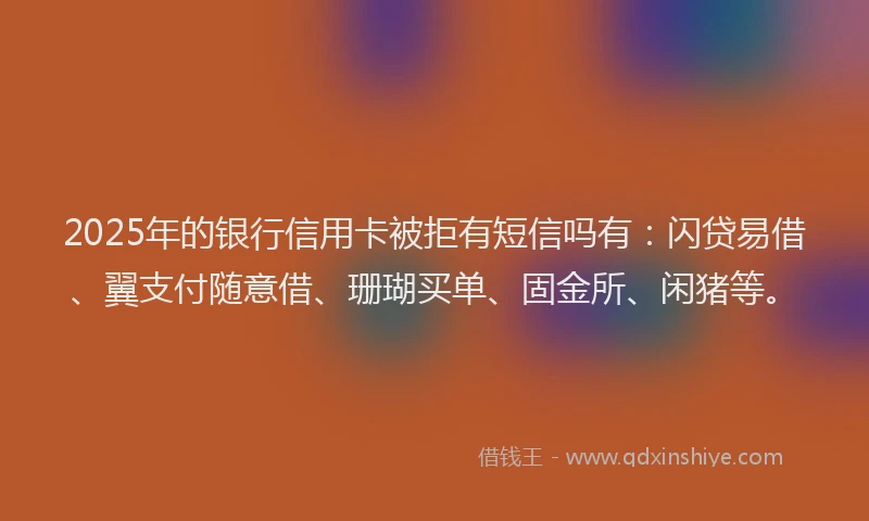 2025年的银行信用卡被拒有短信吗有：闪贷易借、翼支付随意借、珊瑚买单、固金所、闲猪等。