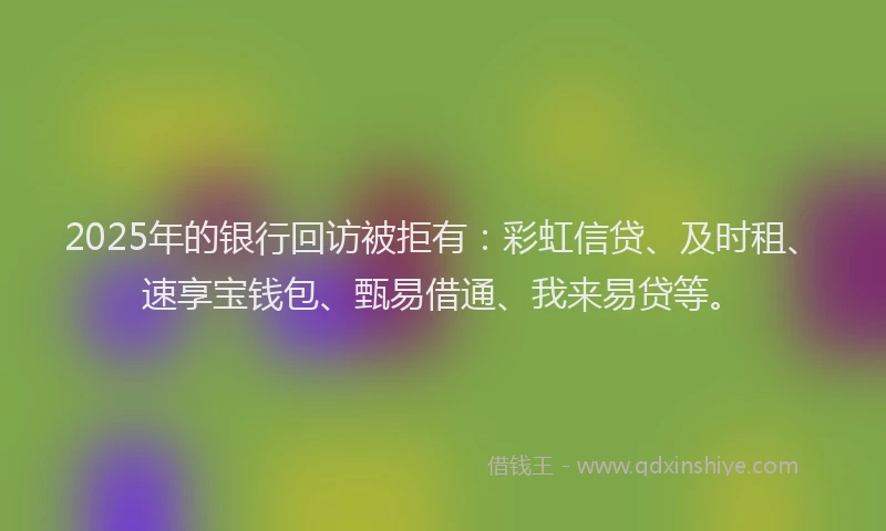 2025年的银行回访被拒有：彩虹信贷、及时租、速享宝钱包、甄易借通、我来易贷等。