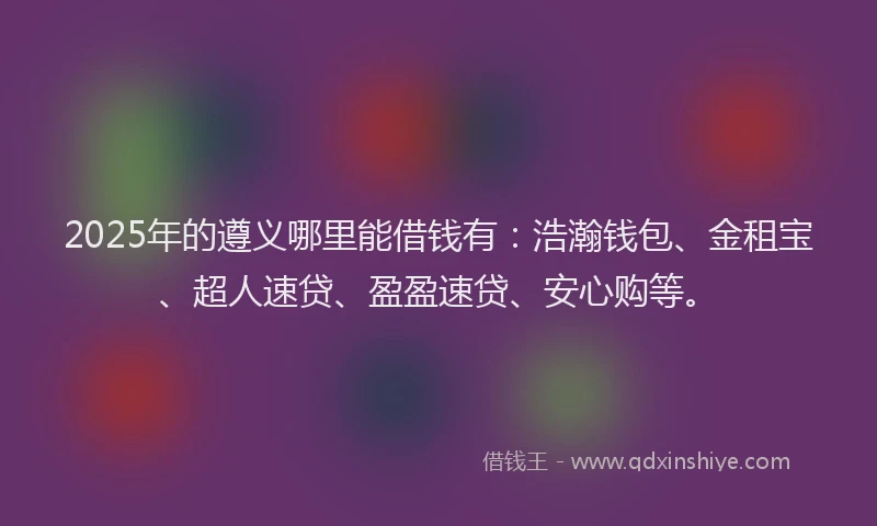 2025年的遵义哪里能借钱有：浩瀚钱包、金租宝、超人速贷、盈盈速贷、安心购等。