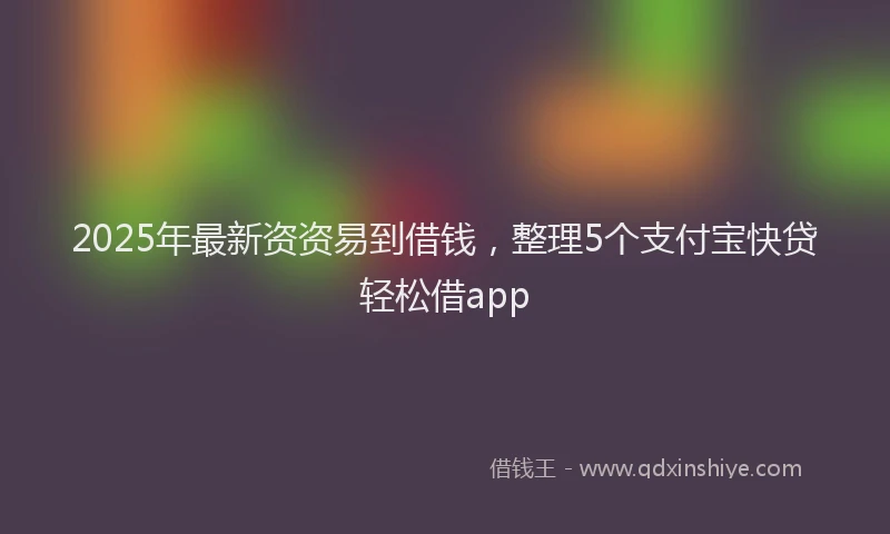 2025年最新资资易到借钱，整理5个支付宝快贷轻松借app