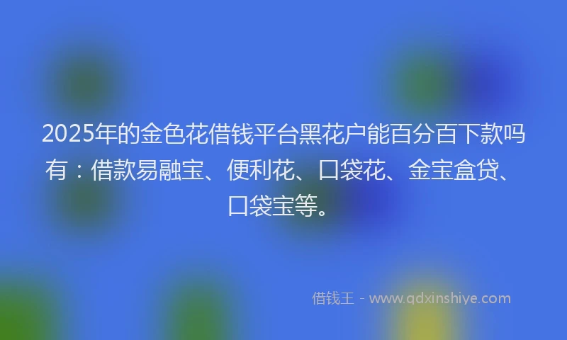 2025年的金色花借钱平台黑花户能百分百下款吗有：借款易融宝、便利花、口袋花、金宝盒贷、口袋宝等。