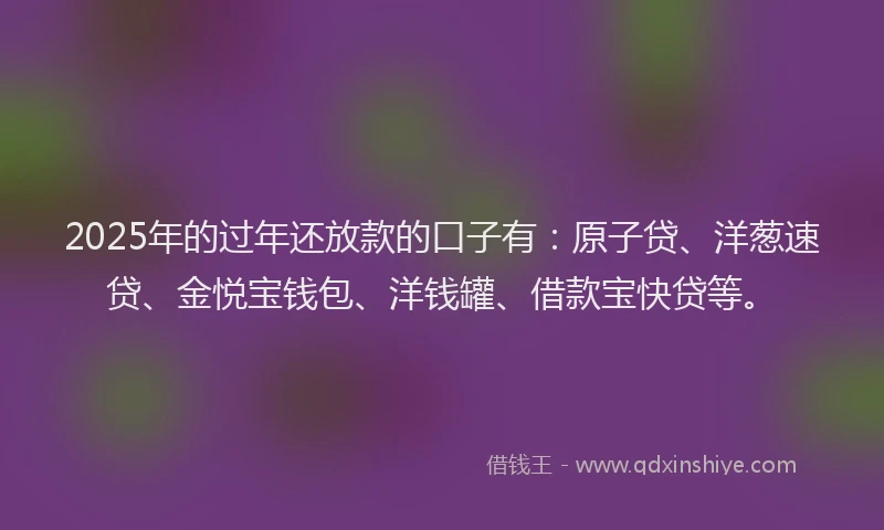 2025年的过年还放款的口子有：原子贷、洋葱速贷、金悦宝钱包、洋钱罐、借款宝快贷等。