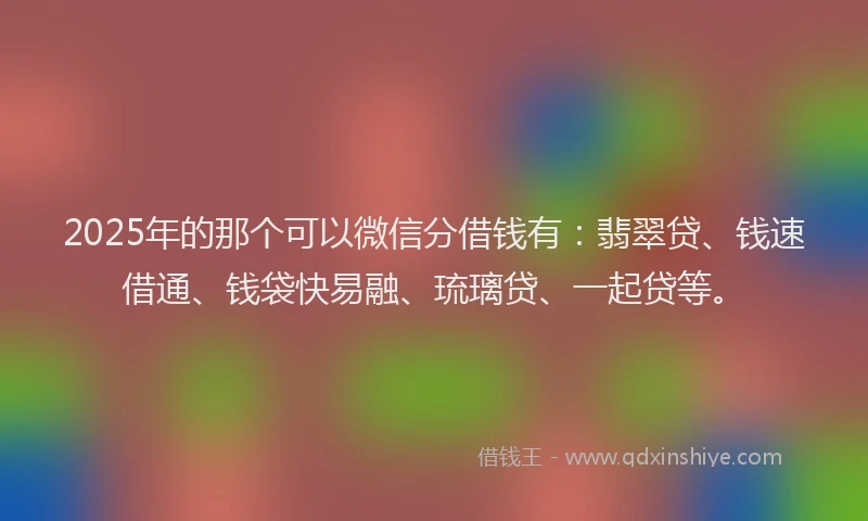 2025年的那个可以微信分借钱有：翡翠贷、钱速借通、钱袋快易融、琉璃贷、一起贷等。