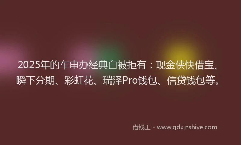 2025年的车申办经典白被拒有：现金侠快借宝、瞬下分期、彩虹花、瑞泽Pro钱包、信贷钱包等。