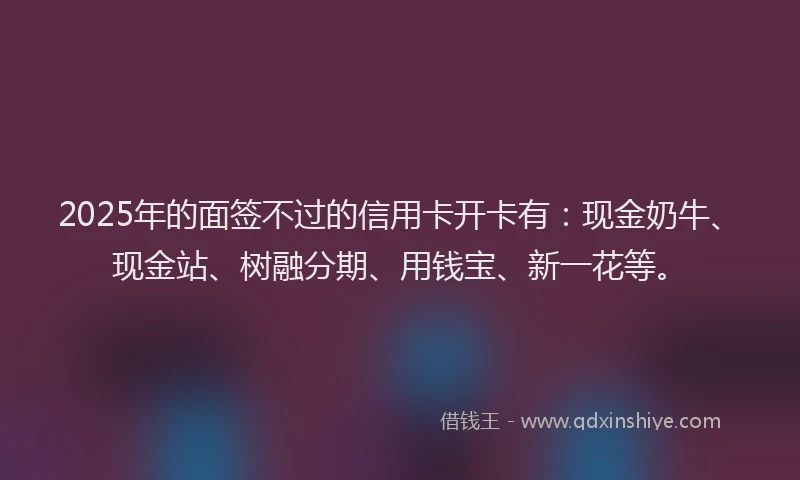 2025年的面签不过的信用卡开卡有：现金奶牛、现金站、树融分期、用钱宝、新一花等。