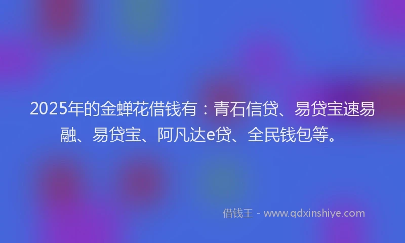 2025年的金蝉花借钱有：青石信贷、易贷宝速易融、易贷宝、阿凡达e贷、全民钱包等。