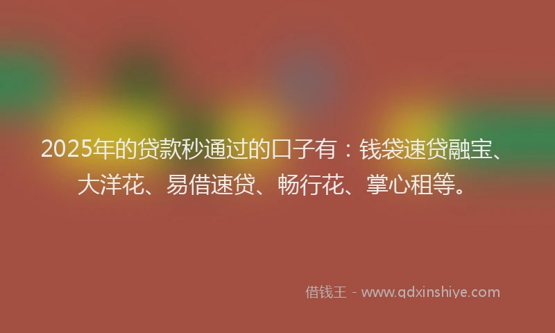 2025年的贷款秒通过的口子有：钱袋速贷融宝、大洋花、易借速贷、畅行花、掌心租等。