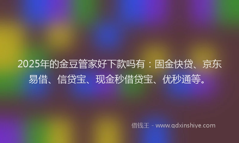 2025年的金豆管家好下款吗有：固金快贷、京东易借、信贷宝、现金秒借贷宝、优秒通等。
