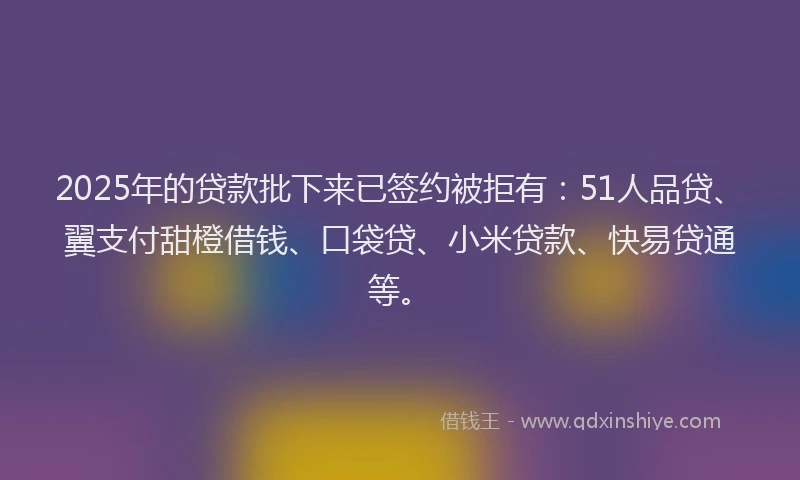 2025年的贷款批下来已签约被拒有：51人品贷、翼支付甜橙借钱、口袋贷、小米贷款、快易贷通等。