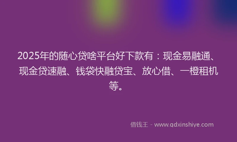 2025年的随心贷啥平台好下款有：现金易融通、现金贷速融、钱袋快融贷宝、放心借、一橙租机等。
