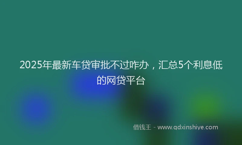 2025年最新车贷审批不过咋办，汇总5个利息低的网贷平台