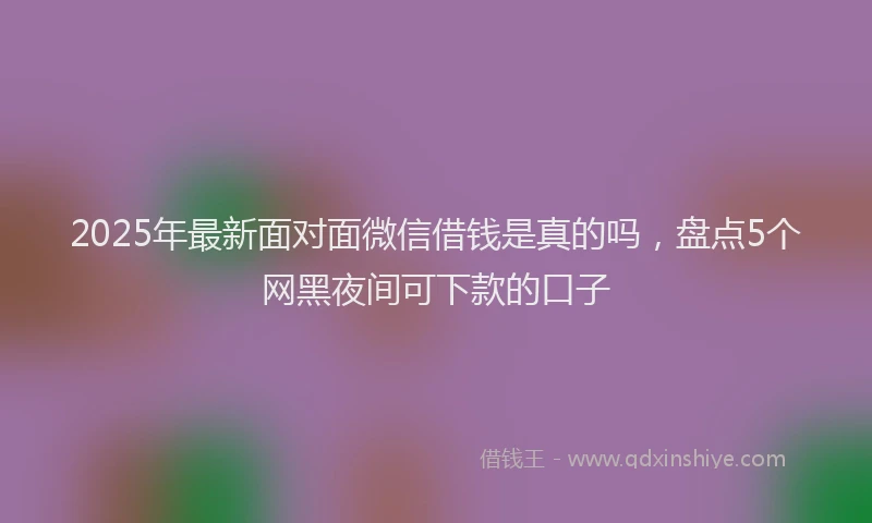 2025年最新面对面微信借钱是真的吗，盘点5个网黑夜间可下款的口子