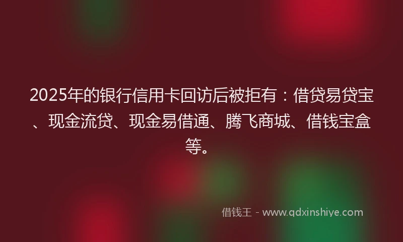 2025年的银行信用卡回访后被拒有：借贷易贷宝、现金流贷、现金易借通、腾飞商城、借钱宝盒等。