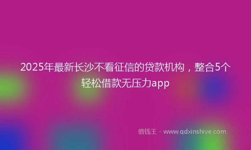 2025年最新长沙不看征信的贷款机构，整合5个轻松借款无压力app