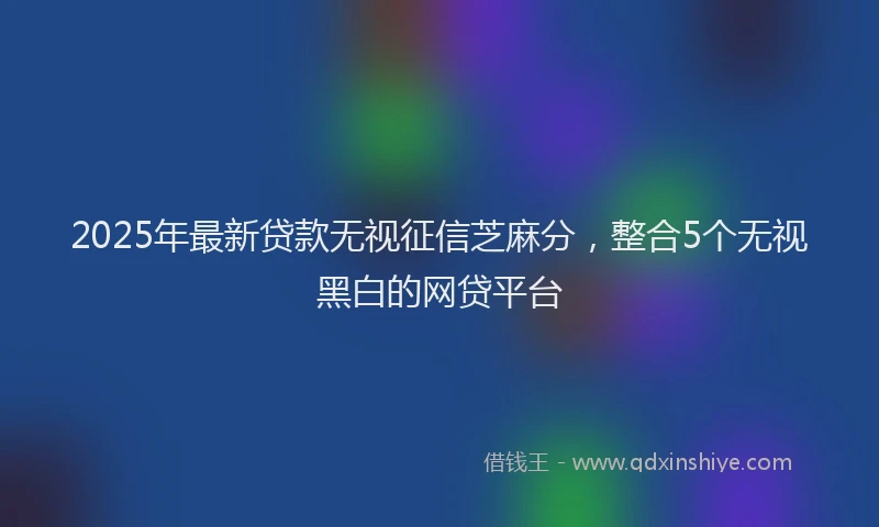 2025年最新贷款无视征信芝麻分，整合5个无视黑白的网贷平台