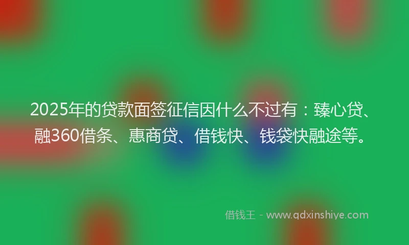 2025年的贷款面签征信因什么不过有：臻心贷、融360借条、惠商贷、借钱快、钱袋快融途等。