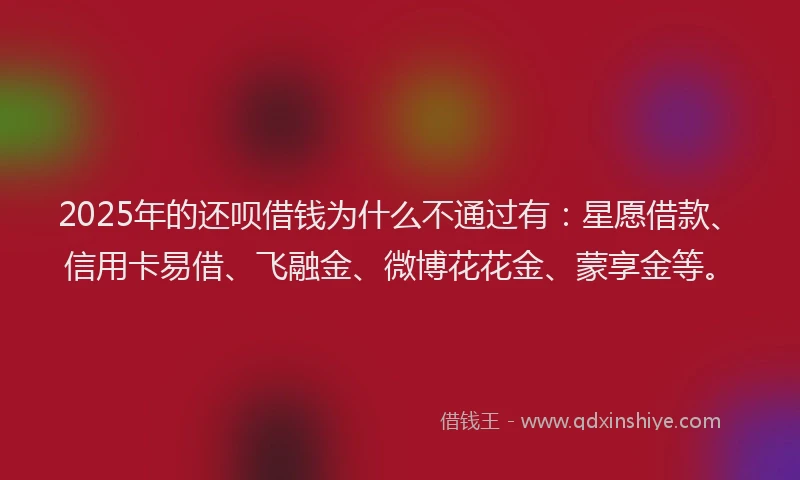 2025年的还呗借钱为什么不通过有：星愿借款、信用卡易借、飞融金、微博花花金、蒙享金等。
