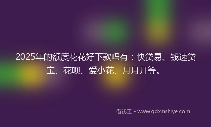 2025年的额度花花好下款吗有：快贷易、钱速贷宝、花呗、爱小花、月月开等。
