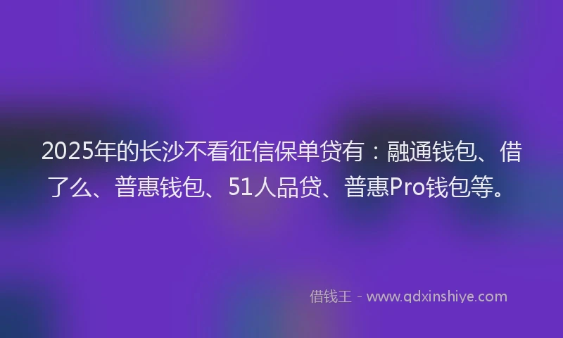 2025年的长沙不看征信保单贷有：融通钱包、借了么、普惠钱包、51人品贷、普惠Pro钱包等。