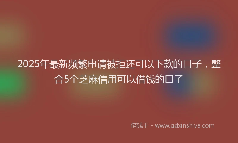 2025年最新频繁申请被拒还可以下款的口子，整合5个芝麻信用可以借钱的口子
