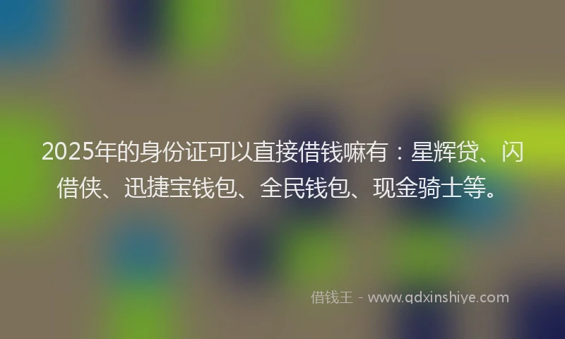 2025年的身份证可以直接借钱嘛有:星辉贷、闪借侠、迅捷宝钱包、全民钱包、现金骑士等。