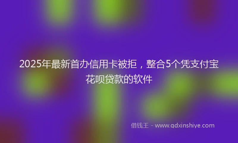 2025年最新首办信用卡被拒，整合5个凭支付宝花呗贷款的软件