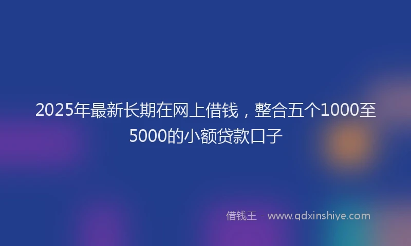 2025年最新长期在网上借钱，整合五个1000至5000的小额贷款口子