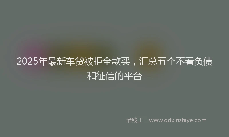 2025年最新车贷被拒全款买，汇总五个不看负债和征信的平台