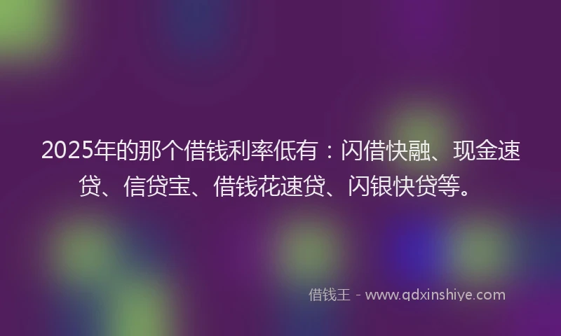 2025年的那个借钱利率低有：闪借快融、现金速贷、信贷宝、借钱花速贷、闪银快贷等。