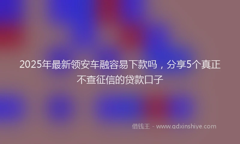 2025年最新领安车融容易下款吗，分享5个真正不查征信的贷款口子