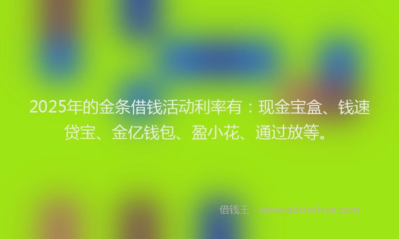 2025年的金条借钱活动利率有：现金宝盒、钱速贷宝、金亿钱包、盈小花、通过放等。
