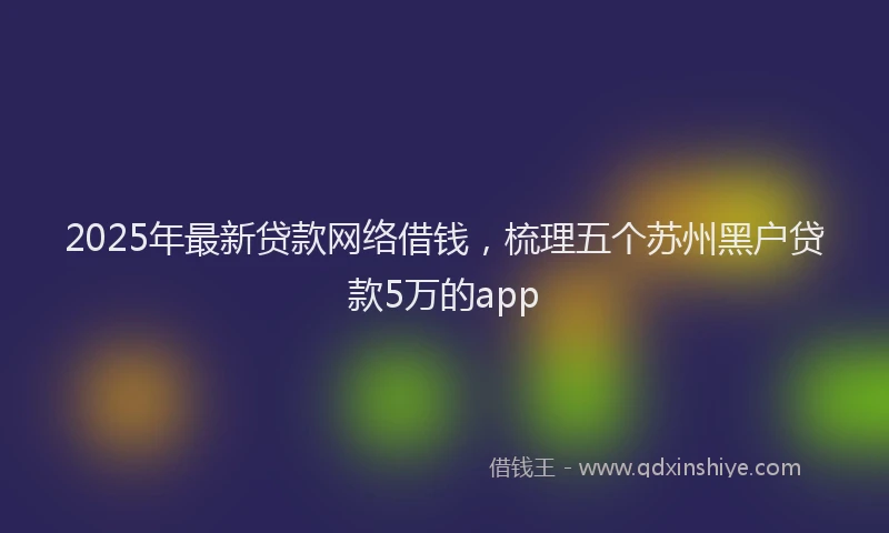 2025年最新贷款网络借钱，梳理五个苏州黑户贷款5万的app