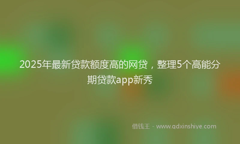 2025年最新贷款额度高的网贷,整理5个高能分期贷款app新秀