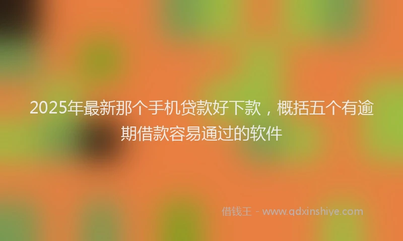 2025年最新那个手机贷款好下款，概括五个有逾期借款容易通过的软件