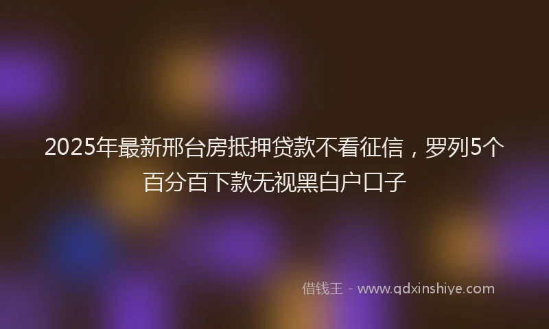 2025年最新邢台房抵押贷款不看征信，罗列5个百分百下款无视黑白户口子
