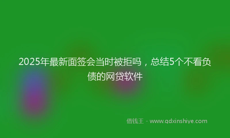 2025年最新面签会当时被拒吗，总结5个不看负债的网贷软件