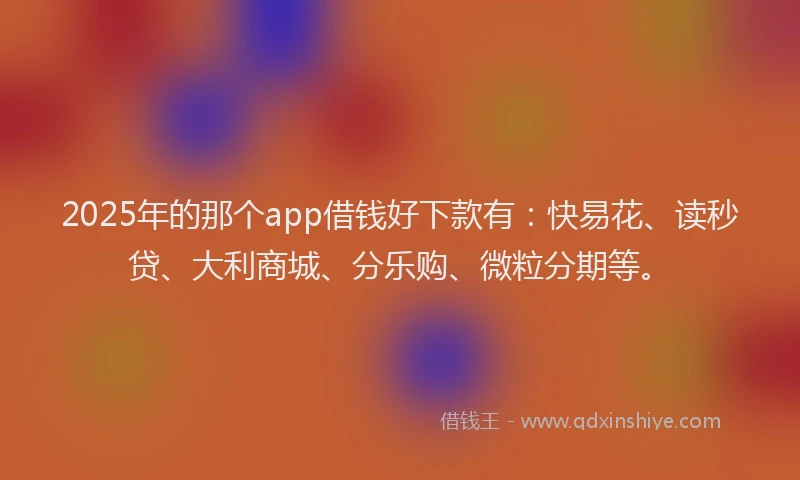 2025年的那个app借钱好下款有：快易花、读秒贷、大利商城、分乐购、微粒分期等。