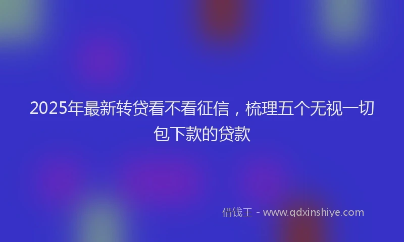 2025年最新转贷看不看征信，梳理五个无视一切包下款的贷款