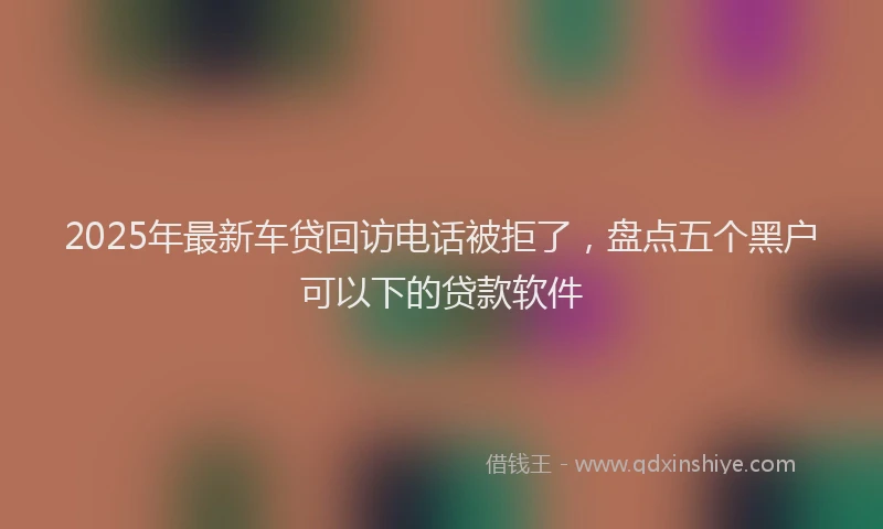 2025年最新车贷回访电话被拒了，盘点五个黑户可以下的贷款软件