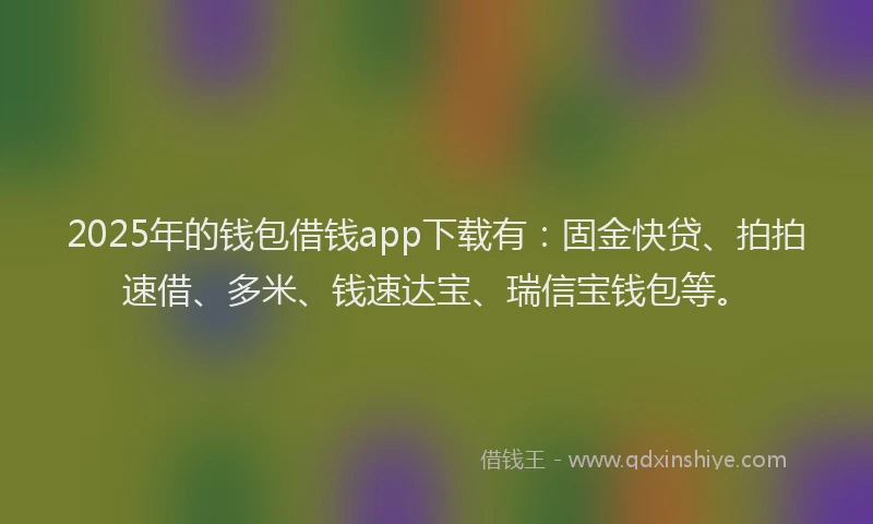 2025年的钱包借钱app下载有：固金快贷、拍拍速借、多米、钱速达宝、瑞信宝钱包等。