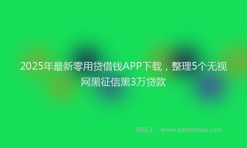 2025年最新零用贷借钱APP下载，整理5个无视网黑征信黑3万贷款